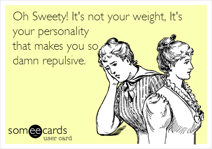 Oh Sweety! It's not your weight, It's
your personality
that makes you so
damn repulsive. 