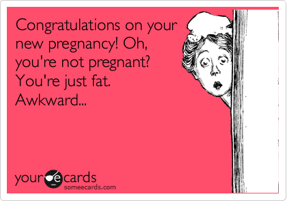 Congratulations on your
new pregnancy! Oh,
you're not pregnant?
You're just fat.
Awkward...
