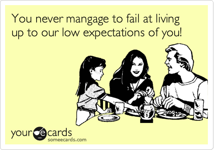 You never mangage to fail at living up to our low expectations of you!