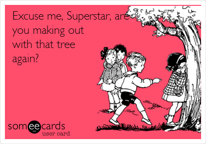 Excuse me, Superstar, are
you making out
with that tree
again?