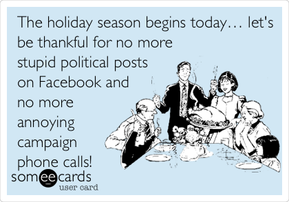 The holiday season begins todayâ€¦ let's
be thankful for no more
stupid political posts
on Facebook and
no more
annoying
campaign
phone calls!