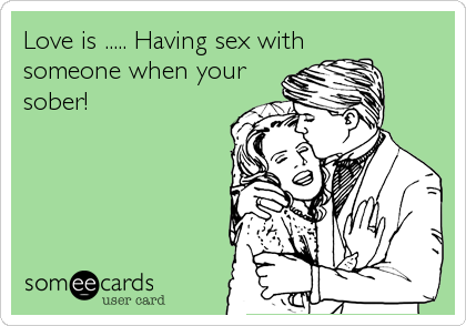 Love is ..... Having sex withsomeone when yoursober!