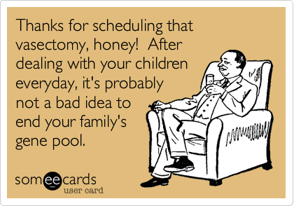 Thanks for scheduling that vasectomy, honey!  After
dealing with your children
everyday, it's probably 
not a bad idea to 
end your family's
gene pool. 
