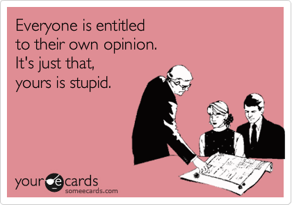 Everyone is entitled
to their own opinion.
It's just that, 
yours is stupid. 