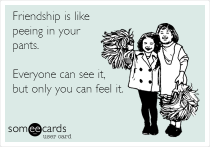 Friendship is like
peeing in your
pants.

Everyone can see it,
but only you can feel it.