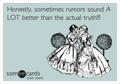 Honestly, sometimes rumors sound A
LOT better than the actual truth!!!
