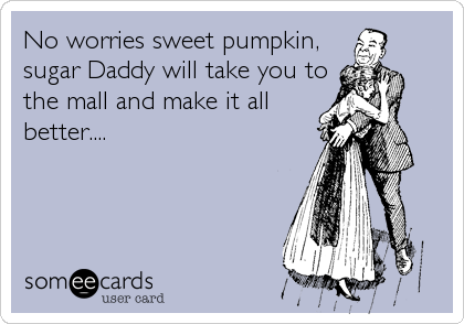 No worries sweet pumpkin,sugar Daddy will take you tothe mall and make it allbetter....