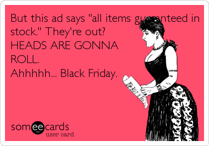 But this ad says "all items guaranteed in
stock." They're out?
HEADS ARE GONNA
ROLL.
Ahhhhh... Black Friday.