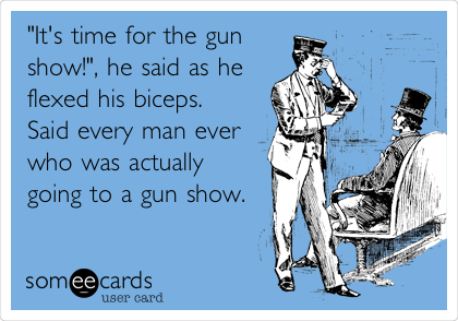"It's time for the gun
show!", he said as he
flexed his biceps.
Said every man ever
who was actually
going to a gun show.