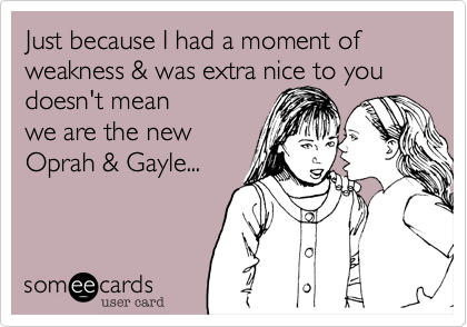 Just because I had a moment of weakness %26 was extra nice to you doesn't mean 
we are the new
Oprah %26 Gayle...
