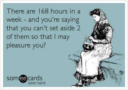 There are 168 hours in a
week - and you're saying 
that you can't set aside 2 
of them so that I may
pleasure you?