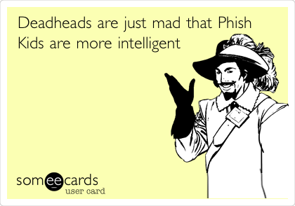 Deadheads are just mad that Phish
Kids are more intelligent