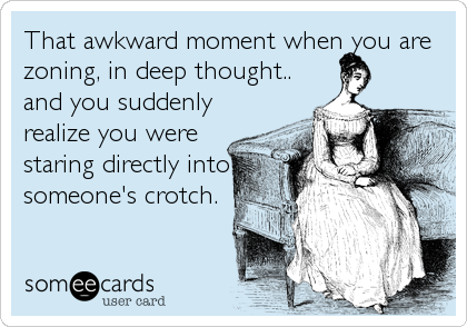 That awkward moment when you are
zoning, in deep thought..
and you suddenly
realize you were
staring directly into
someone's crotch.
ãƒ„