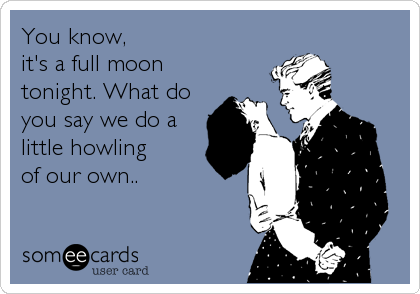 You know, it's a full moon tonight. What doyou say we do alittle howling of our own..