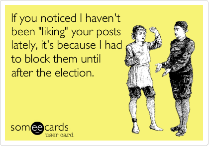 If you noticed I haven'tbeen "liking" your posts lately, it's because I had to block them untilafter the election.