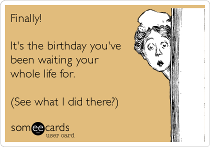 Finally!

It's the birthday you've
been waiting your
whole life for.

(See what I did there?)
