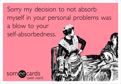 Sorry my decision to not absorb
myself in your personal problems was
a blow to your
self-absorbedness.