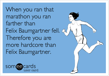 When you ran that 
marathon you ran
farther than 
Felix Baumgartner fell.
Therefore you are
more hardcore than 
Felix Baumgartner.  