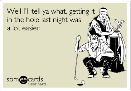 Well I'll tell ya what, getting it
in the hole last night was
a lot easier.