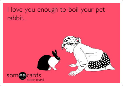 I love you enough to boil your pet
rabbit. 