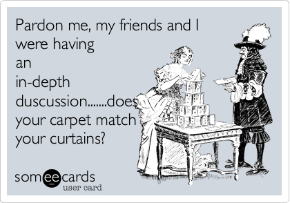 Pardon me, my friends and I
were having
an
in-depth
duscussion.......does
your carpet match
your curtains?