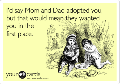 I'd say Mom and Dad adopted you, but that would mean they wanted you in the
first place.
