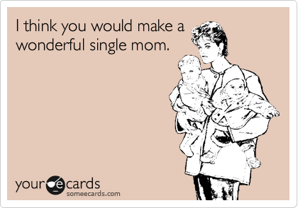 I think you would make a
wonderful single mom.