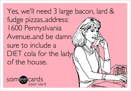 Yes, we'll need 3 large bacon, lard & fudge pizzas..address:
1600 Pennyslvania
Avenue..and be damn
sure to include a
DIET cola for the lady
of the house. 