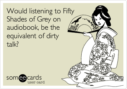 Would listening to Fifty
Shades of Grey on
audiobook, be the
equivalent of dirty
talk?