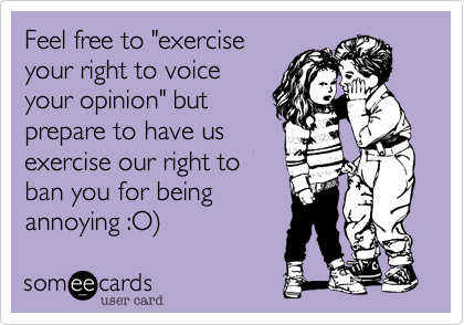 Feel free to "exercisve
your right to voice
your opinion" but
prepare to have us
exercise our right to
ban you for being
annoying :O)