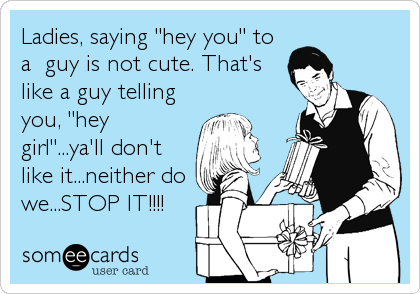 Ladies, saying "hey you" to
a  guy is not cute. That's
like a guy telling
you, "hey
girl"...ya'll don't
like it...neither do
we...STOP IT!!!!
