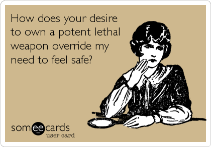 How does your desire 
to own a potent lethal
weapon override my
need to feel safe?