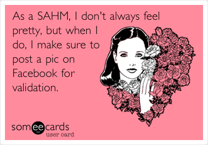 As a SAHM, I don't always feel
pretty, but when I
do, I make sure to
post a pic on
Facebook for
validation.