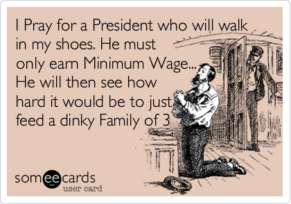 I Pray for a President who will walk in my shoes. He must       
only earn Minimum Wage...
He will then see how
hard it would be to just
feed a dinky Family of 3