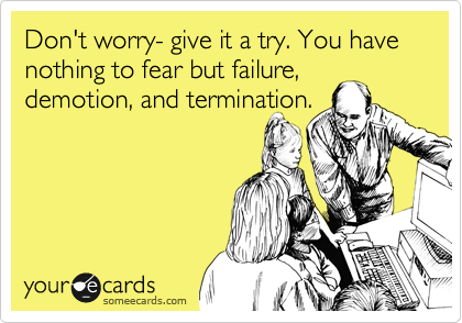 Don't worry, give it a try. You have nothing to fear but failure,
demotion and termination.