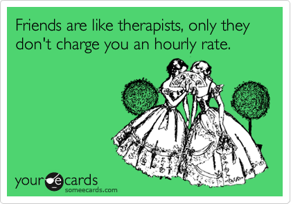 Friends are like therapists, only they don't charge you an hourly rate.