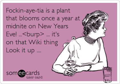 Fockin-aye-tia is a plant
that blooms once a year at
midnite on New Years
Eve! ...<burp> ... it's
on that Wiki thing
Look it up ....