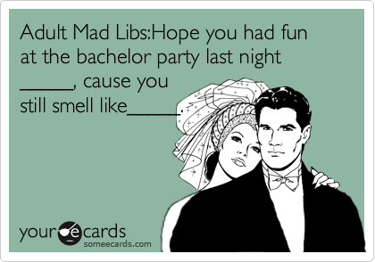 Adult Mad Libs:Hope you had fun at the bachelor party last night, 
_____, cause you 
still smell like_____.