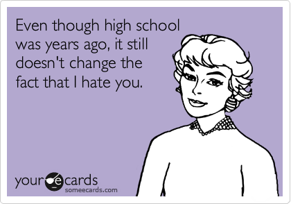 Even though high school
was years ago, it still
doesn't change the
fact that I hate you.