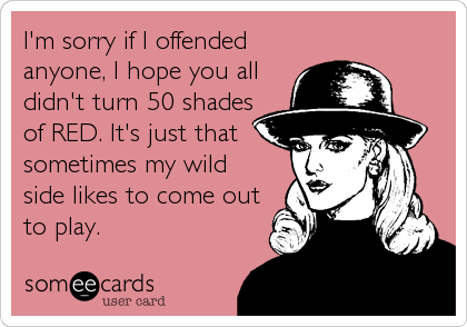 I'm sorry if I offended
anyone, I hope you all
didn't turn 50 shades
of RED. It's just that
sometimes my wild
side likes to come out
to play.