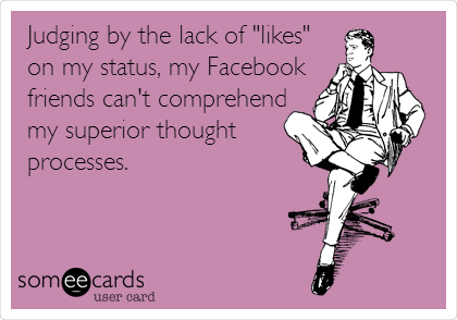 Judging by the lack of "likes"
on my status, my Facebook
friends can't comprehend
my superior thought 
processes.