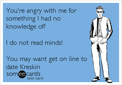 You're angry with me for
something I had no
knowledge of?

I do not read minds!

You may want get on line to
date Kreskin