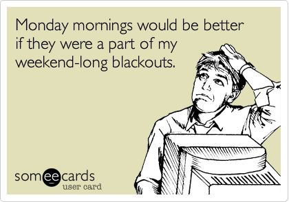 Monday mornings would be better if they were a part of my
weekend-long blackouts.