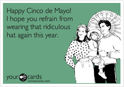Happy Cinco de Mayo!  
I hope your husband doesn't
wear that ridiculous hat
again this year.
