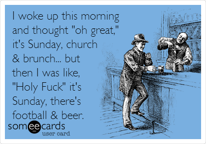 I woke up this morning
and thought "oh great,"
it's Sunday, church
& brunch... but
then I was like,
"Holy Fuck" it's
Sunday, there's
football & beer.