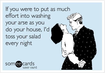 If you were to put as much
effort into washing
your arse as you
do your house, I'd
toss your salad
every night 