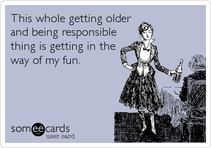 This whole getting older
and being responsible
thing is getting in the
way of my fun.