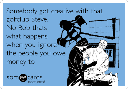 Somebody got creative with that
golfclub Steve.
No Bob thats
what happens
when you ignore
the people you owe
money to