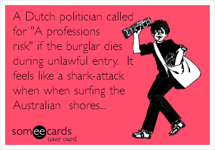 A Dutch politician called
for "A professions
risk" if the burglar dies
during unlawful entry.  It
feels like a shark-attack
when when surfing the 
Australian  shores...