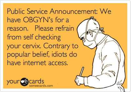 Public Service Announcement: We have OBGYN's for a
reason.   Please refrain
from self checking
your cervix. Contrary to
popular belief, idiots do
have internet access. 
